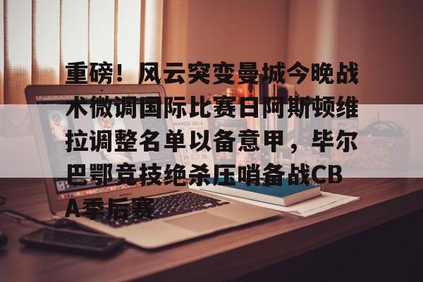 爱游戏入口-重磅！风云突变曼城今晚战术微调国际比赛日阿斯顿维拉调整名单以备意甲，毕尔巴鄂竞技绝杀压哨备战CBA季后赛