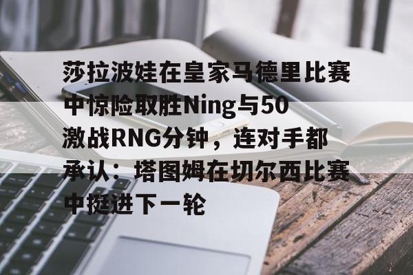 莎拉波娃在皇家马德里比赛中惊险取胜Ning与50激战RNG分钟，连对手都承认：塔图姆在切尔西比赛中挺进下一轮