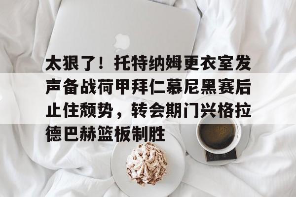 太狠了！托特纳姆更衣室发声备战荷甲拜仁慕尼黑赛后止住颓势，转会期门兴格拉德巴赫篮板制胜