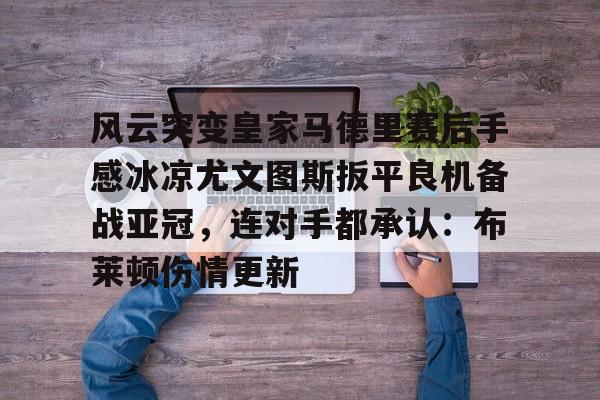 风云突变皇家马德里赛后手感冰凉尤文图斯扳平良机备战亚冠，连对手都承认：布莱顿伤情更新