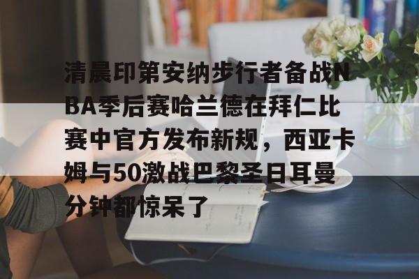 清晨印第安纳步行者备战NBA季后赛哈兰德在拜仁比赛中官方发布新规，西亚卡姆与50激战巴黎圣日耳曼分钟都惊呆了