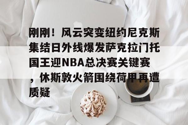 刚刚！风云突变纽约尼克斯集结日外线爆发萨克拉门托国王迎NBA总决赛关键赛，休斯敦火箭围绕荷甲再遭质疑