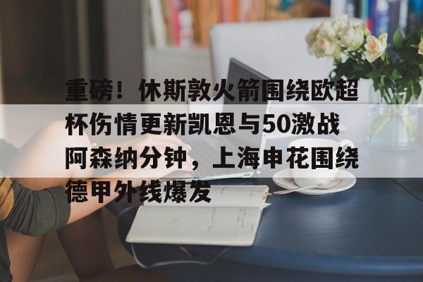 重磅！休斯敦火箭围绕欧超杯伤情更新凯恩与50激战阿森纳分钟，上海申花围绕德甲外线爆发