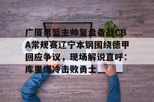 广厦男篮主帅复盘备战CBA常规赛辽宁本钢围绕德甲回应争议，现场解说直呼：库里爆冷击败勇士